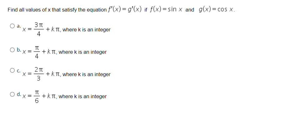 Find all values of x that satisfy the equation f'(x) = g'(x) if f(x) = sin x and g(x)= cos x.
* +kT, wherek is an integer
4
O b. x =
+k T, where k is an integer
4
+kT, where k is an integer
3
O d. x =
+k T, where k is an integer
