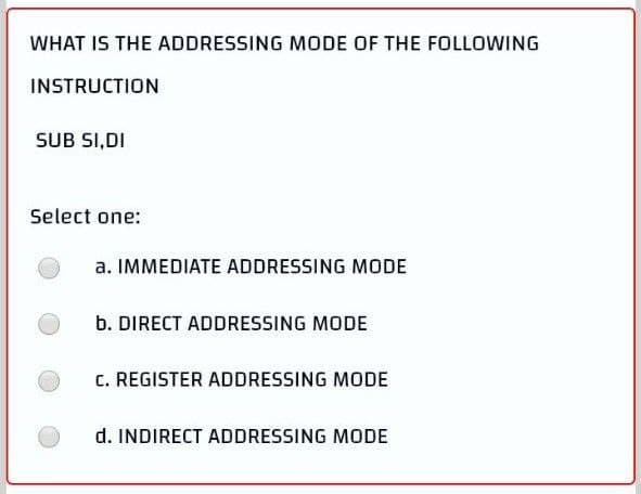 WHAT IS THE ADDRESSING MODE OF THE FOLLOWING
INSTRUCTION
SUB SI,DI
Select one:
a. IMMEDIATE ADDRESSING MODE
b. DIRECT ADDRESSING MODE
C. REGISTER ADDRESSING MODE
d. INDIRECT ADDRESSING MODE
