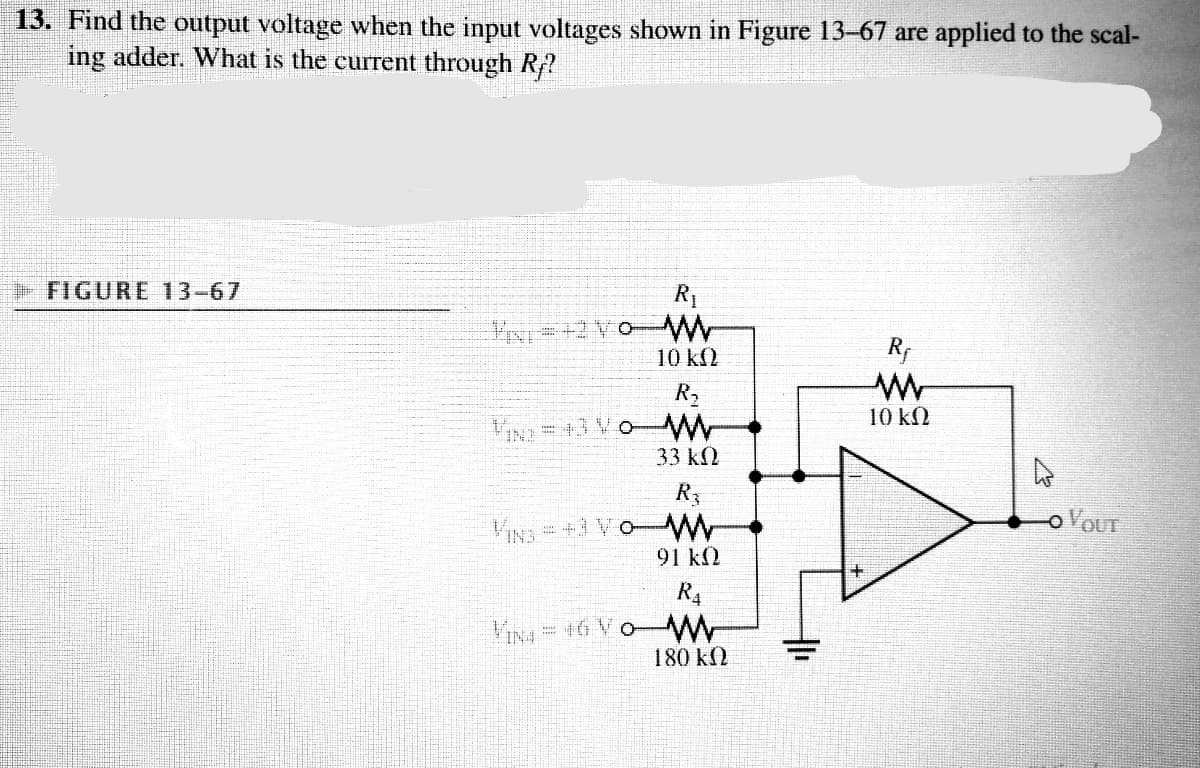 13. Find the output voltage when the input voltages shown in Figure 13-67 are applied to the scal-
ing adder. What is the current through R?
FIGURE 13-67
R1
Rp
10 k(2
R2
VIN=+3 Vo- W
33 k2
10 kM
R3
OVOUT
VIN3 = +3 Vo
91 k2
R4
VINA = 16 V
180 k2
