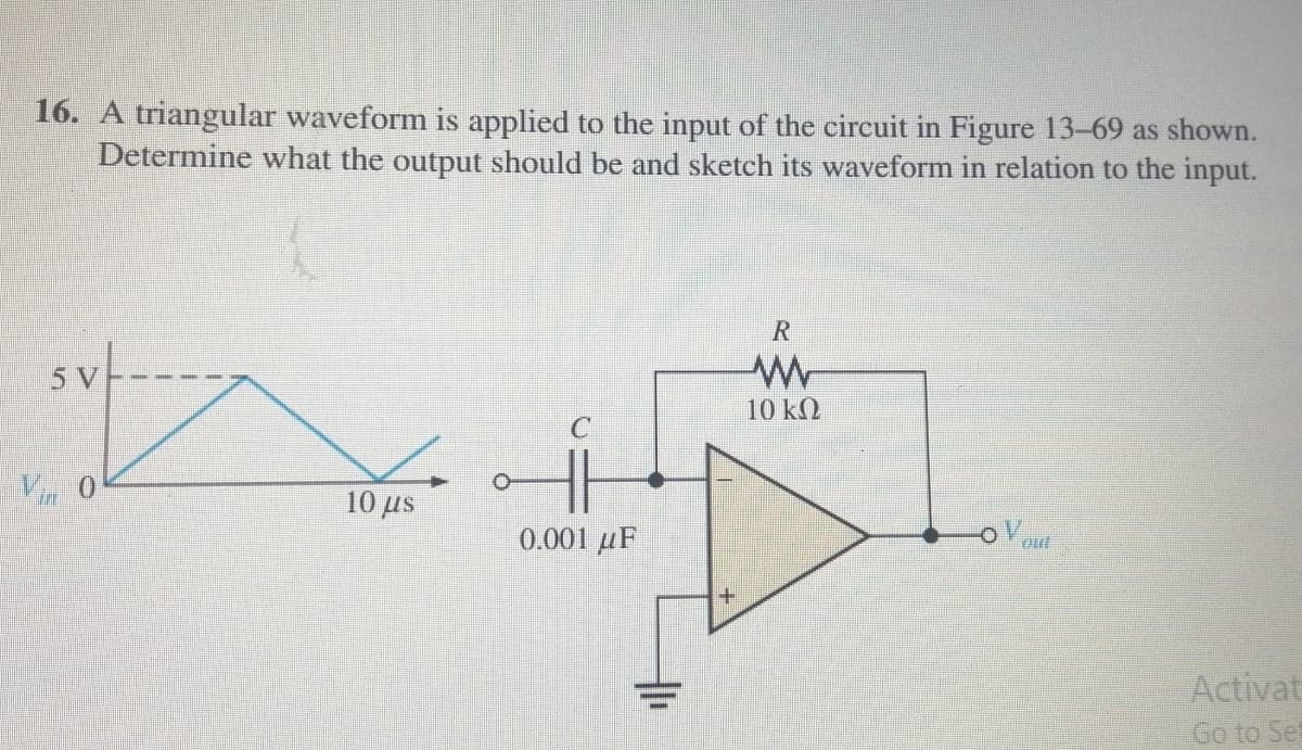 16. A triangular waveform is applied to the input of the circuit in Figure 13-69 as shown.
Determine what the output should be and sketch its waveform in relation to the input.
R
5 V
10 kQ
10 μs.
0.001 µF
out
Activat
Go to Set
