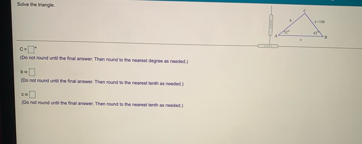 Solve the triangle.
a=100
520
42
(Do not round until the final answer. Then round to the nearest degree as needed.)
(Do not round until the final answer. Then round to the nearest tenth as needed.)
(Do not round until the final answer. Then round to the nearest tenth as needed.)
