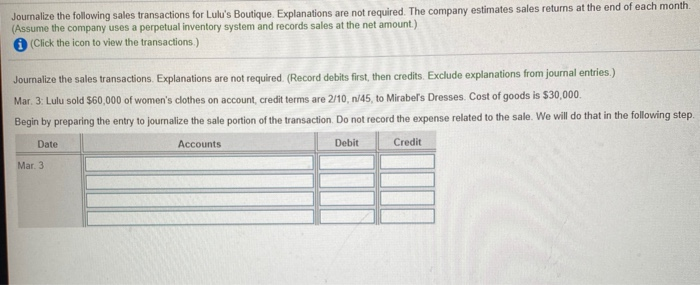 Journalize the following sales transactions for Lulu's Boutique. Explanations are not required. The company estimates sales returns at the end of each month.
(Assume the company uses a perpetual inventory system and records sales at the net amount.)
(Click the icon to view the transactions.)
Journalize the sales transactions. Explanations are not required. (Record debits first, then credits. Exclude explanations from journal entries.)
Mar. 3: Lulu sold $60,000 of women's clothes on account, credit terms are 2/10, n/45, to Mirabel's Dresses. Cost of goods is $30,000.
Begin by preparing the entry to journalize the sale portion of the transaction. Do not record the expense related to the sale. We will do that in the following step.
Date
Accounts
Debit
Credit
Mar. 3