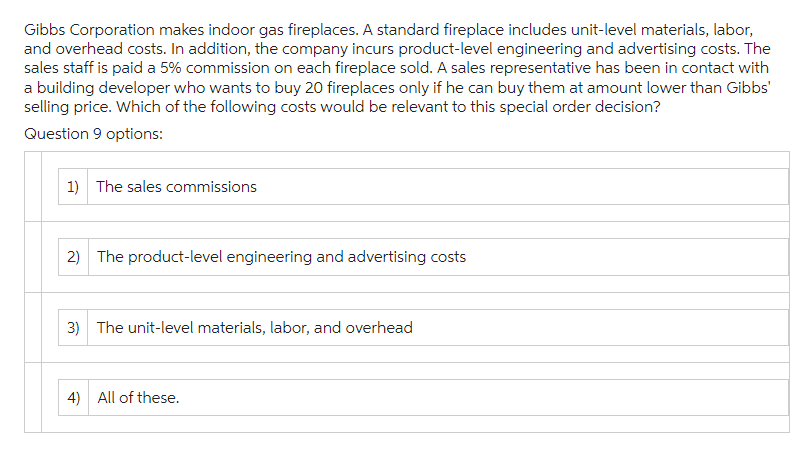 Gibbs Corporation makes indoor gas fireplaces. A standard fireplace includes unit-level materials, labor,
and overhead costs. In addition, the company incurs product-level engineering and advertising costs. The
sales staff is paid a 5% commission on each fireplace sold. A sales representative has been in contact with
a building developer who wants to buy 20 fireplaces only if he can buy them at amount lower than Gibbs'
selling price. Which of the following costs would be relevant to this special order decision?
Question 9 options:
1) The sales commissions
2) The product-level engineering and advertising costs
3) The unit-level materials, labor, and overhead
4) All of these.