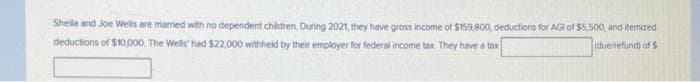 Sheila and Joe Wells are married with no dependent children. During 2021, they have gross income of $159,800, deductions for AGI of $5,500, and itemized
deductions of $10,000. The Wells had $22,000 withheld by their employer for federal income tax. They have a tax
(due/refund) of $