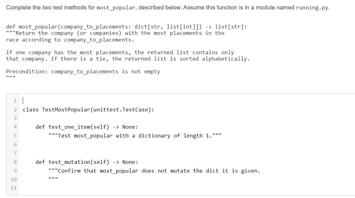 Complete the two test methods for most popular, described below. Assume this function is in a module named running.py.
def most_popular(company_to_placements: dict[str, list[int]]) -> list[str]:
"""Return the company (or companies) with the most placements in the
race according to company_to_placements.
If one company has the most placements, the returned list contains only
that company. If there is a tie, the returned list is sorted alphabetically.
Precondition: company_to_placements is not empty
1
class TestMostPopular (unittest. TestCase):
def test_one_item(self) -> None:
"""Test most_popular with a dictionary of length 1."""
6
def test_mutation(self) -> None:
"""Confirm that most_popular does not mutate the dict it is given.
I II II
10
11
