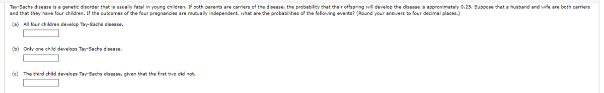 Tay-Sachs disease is a genetic disorder that is usually fatal in young children. If both parents are carriers of the disease, the probability that their offspring will develop the disease is approximately 0.25. Suppose that a husband and wife are both carriers
and that they have four children. If the outcomes of the four pregnancies are mutually independent, what are the probabilities of the following events? (Round your answers to four decimal places.)
(a) All four children develop Tay-Sachs disease.
(b) Only one child develops Tay-Sachs disease.
(c) The third child develops Tay-Sachs disease, given that the first two did not.
