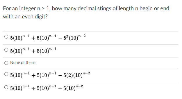 For an integer n > 1, how many decimal stings of length n begin or end
with an even digit?
5(10)"-1 + 5(10)"-1 – 5º (10)"-2
O 5(10)"- + 5(10)"-
O None of these.
5(10)"-1 + 5(10)"- - 5(2)(10)"-2
O 5(10)" + 5(10)"-1 – 5(10)"-2
