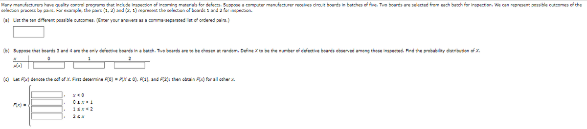 Many manufacturers have quality control programs that include inspection of incoming materials for defects. Suppose a computer manufacturer receives circuit boards in batches of five. Two boards are selected from each batch for inspection. We can represent possible outcomes of the
selection process by pairs. For example, the pairs (1, 2) and (2, 1) represent the selection of boards 1 and 2 for inspection.
(a) List the ten different possible outcomes. (Enter your answers as a comma-separated list of ordered pairs.)
(b) Suppose that boards 3 and 4 are the only defective boards in a batch. Two boards are to be chosen at random. Define X to be the number of defective boards observed among those inspected. Find the probability distribution of X.
p(x)
(c) Let F(x) denote the cdf of X. First determine F(0) = P(X s 0), F(1), and F(2); then obtain F(x) for all other x.
Osx<1
F(x) =
1sx< 2
2sx
