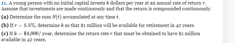 11. A young person with no initial capital invests k dollars per year at an annual rate of return r.
Assume that investments are made continuously and that the return is compounded continuously.
(a) Determine the sum S(t) accumulated at any time t.
(b) If r = 5.5%, determine k so that $1 million will be available for retirement in 42 years.
(c) If k = $4,000/year, determine the return rate r that must be obtained to have $1 million
available in 42 years.