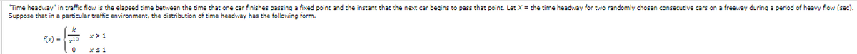 "Time headway" in traffic flow is the elapsed time between the time that one car finishes passing a fixed point and the instant that the next car begins to pass that point. Let X = the time headway for two randomly chosen consecutive cars on a freeway during a period of heavy flow (sec).
Suppose that in a particular traffic environment, the distribution of time headway has the following form.
(x) = 10
