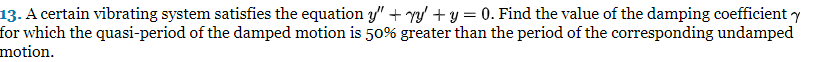 13. A certain vibrating system satisfies the equation y" + y + y = 0. Find the value of the damping coefficient y
for which the quasi-period of the damped motion is 50% greater than the period of the corresponding undamped
motion.