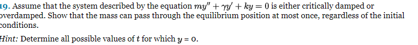 19. Assume that the system described by the equation my" + y + ky = 0 is either critically damped or
overdamped. Show that the mass can pass through the equilibrium position at most once, regardless of the initial
conditions.
Hint: Determine all possible values of t for which y = 0.