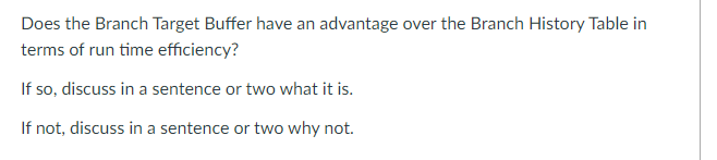 Does the Branch Target Buffer have an advantage over the Branch History Table in
terms of run time efficiency?
If so, discuss in a sentence or two what it is.
If not, discuss in a sentence or two why not.
