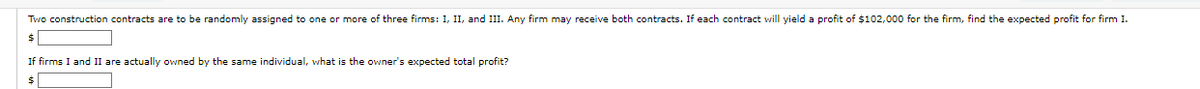 Two construction contracts are to be randomly assigned to one or more of three firms: I, II, and III. Any firm may receive both contracts. If each contract will yield a profit of $102,000 for the firm, find the expected profit for firm I.
If firms I and II are actually owned by the same individual, what is the owner's expected total profit?
