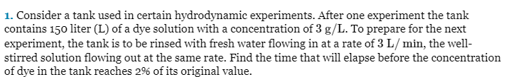 1. Consider a tank used in certain hydrodynamic experiments. After one experiment the tank
contains 150 liter (L) of a dye solution with a concentration of 3 g/L. To prepare for the next
experiment, the tank is to be rinsed with fresh water flowing in at a rate of 3 L/min, the well-
stirred solution flowing out at the same rate. Find the time that will elapse before the concentration
of dye in the tank reaches 2% of its original value.