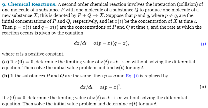 9. Chemical Reactions. A second order chemical reaction involves the interaction (collision) of
one molecule of a substance P with one molecule of a substance Q to produce one molecule of a
new substance X; this is denoted by P+Q→ X. Suppose that p and q, where p / q, are the
initial concentrations of P and Q, respectively, and let r(t) be the concentration of X at time t.
Then p- r(t) and q- x (t) are the concentrations of P and Q at time t, and the rate at which the
reaction occurs is given by the equation
dx/dt = a(px) (q − x),
(1)
where a is a positive constant.
(a) If x (0) = 0, determine the limiting value of x (t) as t → ∞ without solving the differential
equation. Then solve the initial value problem and find z(t) for any t.
(b) If the substances P and Q are the same, then p = q and Eq. (i) is replaced by
dx/dt = a(p - x)².
If x (0) = 0, determine the limiting value of r(t) as t→ ∞ without solving the differential
equation. Then solve the initial value problem and determine x(t) for any t.