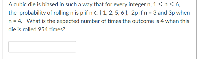 A cubic die is biased in such a way that for every integer n, 1 ≤ n ≤ 6,
the probability of rolling n is p if n E { 1, 2, 5, 6], 2p if n = 3 and 3p when
n = 4. What is the expected number of times the outcome is 4 when this
die is rolled 954 times?