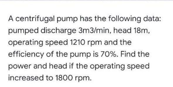 A centrifugal pump has the following data:
pumped discharge 3m3/min, head 18m,
operating speed 1210 rpm and the
efficiency of the pump is 70%. Find the
power and head if the operating speed
increased to 1800 rpm.