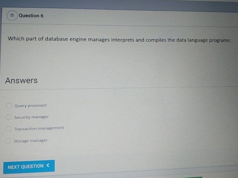 Question 6
Which part of database engine manages interprets and compiles the data language programs:
Answers
Query processor
Security manager
Transaction management
Storage manager
NEXT QUESTION <
000