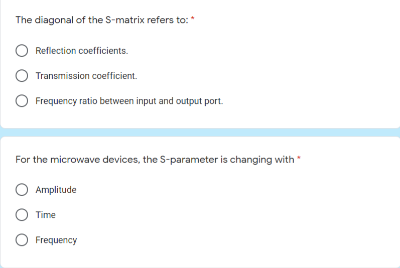 The diagonal of the S-matrix refers to: *
Reflection coefficients.
Transmission coefficient.
Frequency ratio between input and output port.
For the microwave devices, the S-parameter is changing with *
Amplitude
O Time
Frequency
