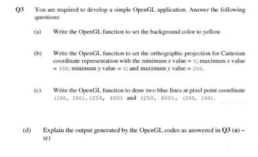 Q3 You are required to develop a simple OpenGL application. Answer the following
questions:
(a) Write the OpenGL function to set the background color to yellow
(b)
Write the OpenGL function to set the orthographic projection for Cartesian
coordinate representation with the minimum x value = 0; maximum x value
= 300; minimum y value = 0; and maximum y value = 200.
Write the OpenGL function to draw two blue lines at pixel point coordinate
(100, 100), (250, 400) and (250, 400), (250, 100).
(c)
Explain the output generated by the OpenGL codes as answered in Q3 (a) –
(c)
(d)
