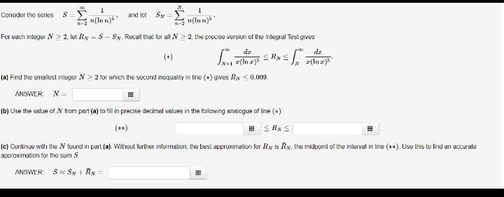 Consider the series S=
00
1
(Inn)5¹
and lot Sw=
N
R-2
1
n(Inn)
For each integer N≥ 2, let Ry = S- Sy. Recall that for all N> 2, the precise version of the Integral Test gives
dz
√N FSRN S
(a) Find the smallest integer N> 2 for which the second inequality in line (*) gives RN < 0.009.
ANSWER: N=
(b) Use the value of N from part (a) to fill in precise decimal values in the following analogue of line (*):
≤RN S
< Writers
(c) Continue with the N found in part (a). Without further information, the best approximation for Ry is Ry, the midpoint of the interval in line (**). Use this to find an accurate
approximation for the sum S.
ANSWER: S SN + RN =
#