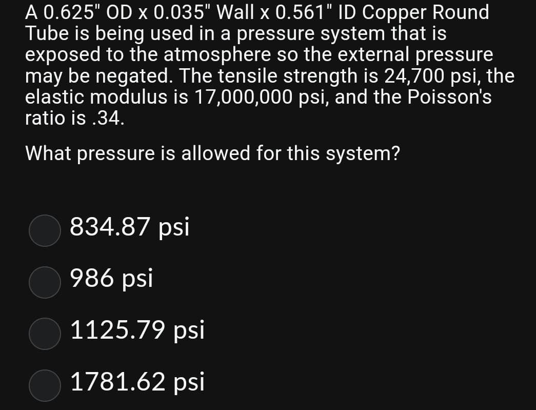 A 0.625" OD x 0.035" Wall x 0.561" ID Copper Round
Tube is being used in a pressure system that is
exposed to the atmosphere so the external pressure
may be negated. The tensile strength is 24,700 psi, the
elastic modulus is 17,000,000 psi, and the Poisson's
ratio is .34.
What pressure is allowed for this system?
834.87 psi
986 psi
1125.79 psi
1781.62 psi