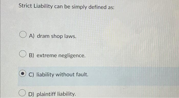 Strict Liability can be simply defined as:
OA) dram shop laws.
B) extreme negligence.
C) liability without fault.
D) plaintiff liability.