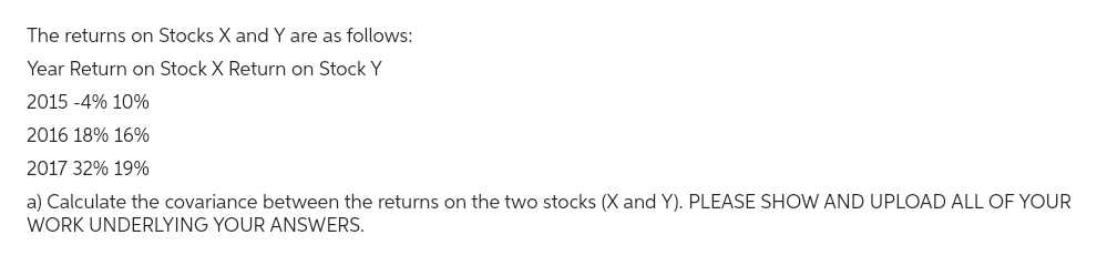 The returns on Stocks X and Y are as follows:
Year Return on Stock X Return on Stock Y
2015 -4% 10%
2016 18% 16%
2017 32% 19%
a) Calculate the covariance between the returns on the two stocks (X and Y). PLEASE SHOW AND UPLOAD ALL OF YOUR
WORK UNDERLYING YOUR ANSWERS.