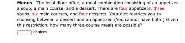 Menus The local diner offers a meal combination consisting of an appetizer,
a soup, a main course, and a dessert. There are four appetizers, three
soups, six main courses, and four desserts. Your diet restricts you to
choosing between a dessert and an appetizer. (You cannot have both.) Given
this restriction, how many three-course meals are possible?
choices