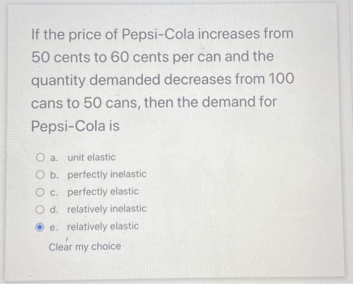 If the price of Pepsi-Cola increases from
50 cents to 60 cents per can and the
quantity demanded decreases from 100
cans to 50 cans, then the demand for
Pepsi-Cola is
O a.
unit elastic
O b. perfectly inelastic
O c. perfectly elastic
O d. relatively inelastic
e. relatively elastic
Clear my choice