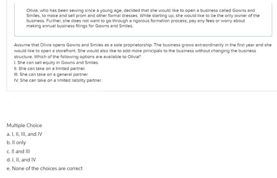Olivia, who has been sewing since a young age, decided that she would like to open a business called Gowns and
Smiles, to make and sell prom and other formal dresses. While starting up, she would like to be the only owner of the
business. Further, she does not want to go through a rigorous formation process, pay any fees or worry about
making annual business filings for Gowns and Smiles.
Assume that Olivia opens Gowns and Smiles as a sole proprietorship. The business grows extraordinarily in the first year and she
would like to open a storefront. She would also like to add more principals to the business without changing the business
structure. Which of the following options are available to Olivia?
1. She can sell equity in Gowns and Smiles.
II. She can take on a limited partner.
III. She can take on a general partner.
IV. She can take on a limited liability partner.
Multiple Choice
a. I, II, III, and IV
b. ll only
c. II and III
d. I, II, and IV
e. None of the choices are correct