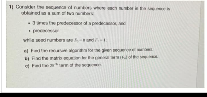 1) Consider the sequence of numbers where each number in the sequence is
obtained as a sum of two numbers:
. 3 times the predecessor of a predecessor, and
predecessor
while seed numbers are Fo=0 and F₁ = 1.
a) Find the recursive algorithm for the given sequence of numbers.
b) Find the matrix equation for the general term (F) of the sequence.
c) Find the 25th term of the sequence.