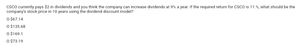 CSCO currently pays $2 in dividends and you think the company can increase dividends at 9% a year. If the required return for CSCO is 11.%, what should be the
company's stock price in 10 years using the dividend discount model?
O $67.14
O $135.68
O $169.1
0 $73.19