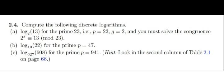 2.4. Compute the following discrete logarithms.
(a) log₂ (13) for the prime 23, i.e., p = 23, g = 2, and you must solve the congruence
2 = 13 (mod 23).
(b) log10 (22) for the prime p = 47.
(c) log627 (608) for the prime p = 941. (Hint. Look in the second column of Table 2.1
on page 66.)