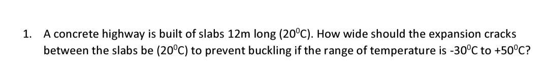 A concrete highway is built of slabs 12m long (20°C). How wide should the expansion cracks
between the slabs be (20°C) to prevent buckling if the range of temperature is -30°C to +50°C?
1.
