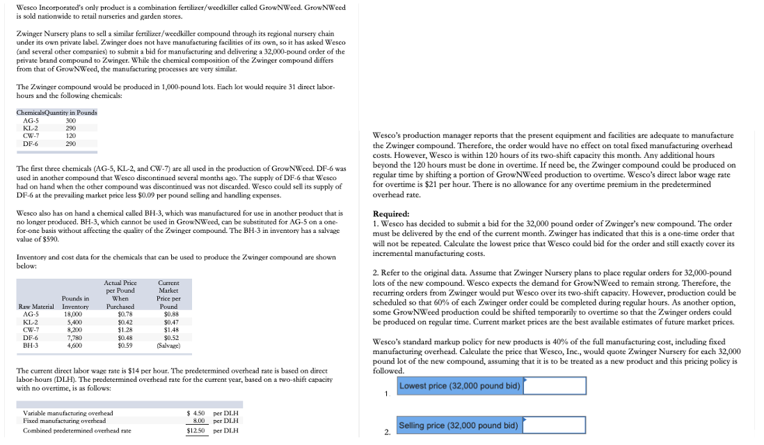 Wesco Incorporated's only product is a combination fertilizer/weedkiller called GrowNWeed. GrowNWeed
is sold nationwide to retail nurseries and garden stores.
Zwinger Nursery plans to sell a similar fertilizer/weedkiller compound through its regional nursery chain
under its own private label. Zwinger does not have manufacturing facilities of its own, so it has asked Wesco
(and several other companies) to submit a bid for manufacturing and delivering a 32,000-pound order of the
private brand compound to Zwinger. While the chemical composition of the Zwinger compound differs
from that of GrowNWeed, the manufacturing processes are very similar.
The Zwinger compound would be produced in 1,000-pound lots. Fach lot would require 31 direct labor-
hours and the following chemicals:
ChemicalsQuantity in Pounds
AG-5
300
KL-2
290
Wesco's production manager reports that the present equipment and facilities are adequate to manufacture
the Zwinger compound. Therefore, the order would have no effect on total fixed manufacturing overhead
costs. However, Wesco is within 120 hours of its two-shift capacity this month. Any additional hours
beyond the 120 hours must be done in overtime. If need be, the Zwinger compound could be produced on
regular time by shifting a portion of GrowNWeed production to overtime. Wesco's direct labor wage rate
for overtime is $21 per hour. There is no allowance for any overtime premium in the predetermined
overhead rate.
CW-7
120
DF-6
290
The first three chemicals (AG-5, KL-2, and CW-7) are all used in the production of GrowNWeed. DF-6 was
used in another compound that Wesco discontinued several months ago. The supply of DF-6 that Wesco
had on hand when the other compound was discontinued was not discarded. Wesco could sell its supply of
DF-6 at the prevailing market price less $0.09 per pound selling and handling expenses.
Wesco also has on hand a chemical called BH-3, which was manufactured for use in another product that is
no longer produced. BH-3, which cannot be used in GrowNWeed, can be substituted for AG-5 on a one-
for-one basis without affecting the quality of the Zwinger compound. The BH-3 in inventory has a salvage
value of $590.
Required:
1. Wesco has decided to submit a bid for the 32,000 pound order of Zwinger's new compound. The order
must be delivered by the end of the current month. Zwinger has indicated that this is a one-time order that
will not be repeated. Calculate the lowest price that Wesco could bid for the order and still exactly cover its
incremental manufacturing costs.
Inventory and cost data for the chemicals that can be used to produce the Zwinger compound are shown
below:
2. Refer to the original data. Assume that Zwinger Nursery plans to place regular orders for 32,000-pound
lots of the new compound. Wesco expects the demand for GrowNWeed to remain strong. Therefore, the
recurring orders from Zwinger would put Wesco over its two-shift capacity. However, production could be
scheduled so that 60% of each Zwinger order could be completed during regular hours. As another option,
some GrowNWeed production could be shifted temporarily to overtime so that the Zwinger orders could
be produced on regular time. Current market prices are the best available estimates of future market prices.
Actual Price
per Pound
When
Current
Market
Pounds in
Raw Material Inventory
18,000
5,400
8,200
7,780
4,600
Price per
Pound
$0.88
Purchased
AG-5
$0.78
$0.42
$1.28
$0.48
$0.59
KL-2
CW-7
$0.47
$1.48
DF-6
BH-3
$0.52
(Salvage)
Wesco's standard markup policy for new products is 40% of the full manufacturing cost, including fixed
manufacturing overhead. Calculate the price that Wesco, Inc., would quote Zwinger Nursery for each 32,000
pound lot of the new compound, assuming that it is to be treated as a new product and this pricing policy is
followed,
The current direct labor wage rate is $14 per hour. The predetermined overhead rate is based on direct
labor-hours (DLH). The predetermined overhead rate for the current year, based on a two-shift capacity
with no overtime, is as follows:
Lowest price (32,000 pound bid)
1
Variable manufacturing overhead
Fixed manufacturing overhead
$ 4.50 per DI.H
8.00 per DLH
Selling price (32,000 pound bid)
2.
Combined predetermined overhead rate
$12.50 per DLH
