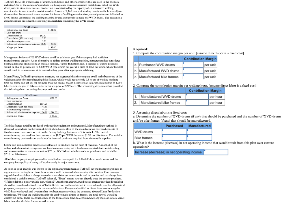 TufStuff, Inc., sells a wide range of drums, bins, boxes, and other containers that are used in the chemical
industry. One of the company's products is a heavy-duty corrosion-resistant metal drum, called the WVD
drum, used to store toxic wastes. Production is constrained by the capacity of an automated welding
machine that is used to make precision welds. A total of 2,160 hours of wekding time is available annually on
the machine. Because each drum requires 0.4 hours of welding machine time, annual production is limited to
5,400 drums. At present, the welding machine is used exclusively to make the WVD drums. The accounting
department has provided the following financial data concerning the WVD drums:
WVD Drums
Selling price per drum
Cost per drum:
Direct materials
Direct labor ($26 per hour)
Manafacturing ovethead
Selling and administrative expense_31.40 98,00
$181,00
$52.10
5.20
9.30
Margin per drum
$ 83.00
Required:
1. Compute the contribution margin per unit. [assume direct labor is a fixed cost]
Management believes 6,700 WVD drums could be sold each year if the company had sufficient
manufacturing capacity. As an alternative to adding another welding machine, management has considered
buying additional drums from an outside supplier. Harcor Industries, Inc., a supplier of quality products,
would be able to provile up to 4,400 WVD-type drums per year at a price of $162 per drum, which TufStuff
would resell to its customers at its normal selling price after appropriate relabeling.
Contribution Margin
a. Purchased WVD drums
b. Manufactured WD drums
c. Manufactured bike frames
per unit
per unit
| per unit
Megan Flores, TufStuff's production manager, has suggested that the company could make better use of the
welding machine by manufacturing bike frames, which would require only 0.5 hours of wekling machine
time per frame and yet sell for far more than the drums. Megan believes that TufStuff coukl sell up to 1,760
bike frames per year to bike manufacturers at a price of $279 each. The accounting department has provided
the following data concerning the proposed new product:
2. Compute the contribution margin per welding hour. [assume direct labor is a fixed cost]
Contribution Margin
per hour
per hour
Bike Frames
1.
Manufactured WVD drums
Selling price per frame
Cost per frame:
Direct materials
Direct labor $18 per hour)
Manufacturing overhead
Selling and administrative expense 54.20 244.00
$279.00
2. Manufactured bike frames
$104.20
41.60
44.00
3. Assuming direct labor is a fixed cost:
a. Determine the number of WVD drums (if any) that should be purchased and the number of WVD drums
and/or bike frames (if any) that should be manufactured.
Margin per frame
$ 35.00
The bike frames could be produced with existing equipment and personnel. Manufacturing overhead is
allocated to products on the basis of direct labor-hours, Most of the manufacturing overhead consists of
fixed common costs such as rent on the factory building, but some of it is variable. The variable
manufacturing overhead has been estimated at $1.35 per WVD drum and $1.90 per bike frame. The variable
manufacturing overhead cost would not be incurred on drums acquired from the outside supplier.
Purchased Manufactured
WVD drums
Bike frames
b. What is the increase (decrease) in net operating income that would result from this plan over current
Selling and administrative expenses are allocated to products on the basis of revenues. Almost all of the
selling and administrative expenses are fixed common costs, but it has been estimated that variable selling
and administrative expenses amount to $.75 per WVD drum whether made or purchased and would be
$2.10 per bike frame.
operations?
Increase (decrease) in net operating income
All of the company's employees direct and indirect-are paid for full 40.00-hour work weeks and the
company has a policy of laying off workers only in major recessions.
As soon as your analysis was shown to the top management team at TufStuff, several managers got into an
argument concerning how direct labor costs should be treated when making this decision. One manager
argued that direct labor is always treated as a variable cost in textbooks and in practice and has always been
considered a variable cost at TufStuff. After all, "direct" means you can directly trace the cost to products.
"If direct labor is not a variable cost, what is?" Another manager argued just as strenuously that direct labor
should be considered a fixed cost at TufStuff. No one had been laid off in over a decade, and for all practical
purposes, everyone at the plant is on a monthly salary. Everyone classified as direct labor works a regular
40.00-hour workweek and overtime has not been necessary since the company adopted Lean Production
techniques. Whether the welding machine is used to make drums or frames, the total payroll would be
exactly the same. There is enough slack, in the form of idle time, to accommodate any increase in total direct
labor time that the bike frames would require.
