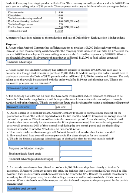 Andretti Company has a single product called a Dak. The company nomally produces and sells 84,000 Daks
each year at a selling price of $54 per unit. The company's unit costs at this level of activity are given below:
Direct materials
$ H.50
Direct labor
10.00
2.90
Variable manufacturing overhead
Fixed manufacturing overhcad
Variable selling expenses
Fised selling expenses
Total cost per unit
5.00 (S420,000 total)
2.70
2.50 ($210,000 total)
$ 31.60
A number of questions relating to the production and sale of Daks follow. Each question is independent.
Required:
1. Assume that Andretti Company has sufficient capacity to praduce 109,200 Daks each year without any
increase in fixed manufacturing overhcad costs. The company could increase its unit sales by 30% above the
present 84,000 units each year if it were willing to increase the fixed selling expenses by $120,000. What is
the financial advantage (disadvantage) of investing an additional $120,000 in fixed selling expenses?
Financial advantage
2. Assume again that Andretti Company has sufficient capacity to produce 109,200 Daks each year. A
customer in a forcign market wants to purchase 25,200 Daks. If Andretti accepts this order it woukd have to
pay import duties on the Daks of $4.70 per unit and an additional $15,120 for permits and licenses. The only
selling costs that would be associated with the order would be $1.50 per unit shipping cost. What is the
break-even price per unit on this order?
Break-even price per unit
3. The company has 500 Daks on hand that have some irregularities and are therefore considered to be
"seconds." Due to the irregularities, it will be impossible to sell these units at the normal price through
regular distribution channels. What is the unit cost figure that is relevant for setting a minimum selling price?
Relevant unit cost
per unit
4. Due to a strike in its supplier's plant, Andretti Company is unable to purchase more material for the
production of Daks. The strike is expected to last for two months. Andretti Company has enough material
on hand to operate at 25% of normal levels for the two-month period. As an alternative, Andretti could
close its plant down entirely for the rwo months. If the plant were closed, fixed manufacturing overhead
costs would continue at 30% of their normal level during the two-month period and the fixed selling
expenses would be reduced by 20% during the two-month period.
a. How much total contrilution margin will Andretti forgo if it closes the plant for two months?
b. How much total fixed cost will the company avoid if it closes the plant for two months?
c. What is the financial advantage (disadvantage) of closing the plant for the two-month period?
Forgone contribution margin
Total avoidable fixed costs
Financial advantage (disadvantage)
5. An outside manufacturer has offered to produce 84,000 Daks and ship them directly to Andretti's
custamers. If Andretti Company accepts this offer, the facilities that it uses to produce Daks would be idle;
however, fixed manufacturing overhead costs would be reduced by 30%. Because the outside manufacturer
would pay for all shipping costs, the variable selling expenses would be only two-thirds of their present
amount. What is Andretti's avoidable cost per unit that it should compare to the price quoted by the outside
manufacturer?
Avoidable cost per unit
