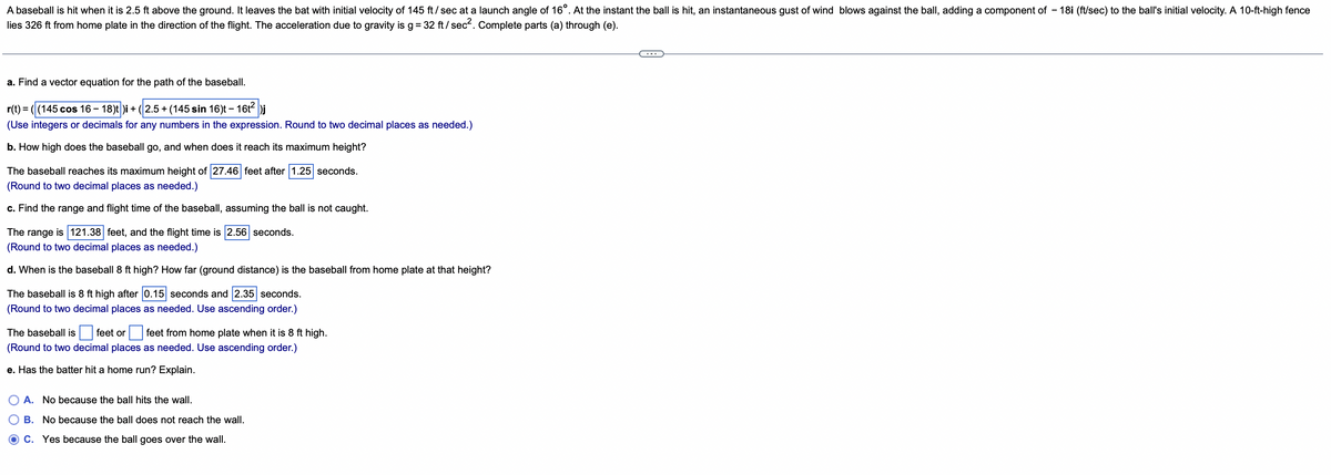 A baseball is hit when it is 2.5 ft above the ground. It leaves the bat with initial velocity of 145 ft/sec at a launch angle of 16°. At the instant the ball is hit, an instantaneous gust of wind blows against the ball, adding a component of -18i (ft/sec) to the ball's initial velocity. A 10-ft-high fence
lies 326 ft from home plate in the direction of the flight. The acceleration due to gravity is g = 32 ft/sec². Complete parts (a) through (e).
a. Find a vector equation for the path of the baseball.
r(t) = ((145 cos 16 – 18)t)i + (2.5+ (145 sin 16)t - 16t² )j
(Use integers or decimals for any numbers in the expression. Round to two decimal places as needed.)
b. How high does the baseball go, and when does it reach its maximum height?
The baseball reaches its maximum height of 27.46 feet after 1.25 seconds.
(Round to two decimal places as needed.)
c. Find the range and flight time of the baseball, assuming the ball is not caught.
The range is 121.38 feet, and the flight time is 2.56 seconds.
(Round to two decimal places as needed.)
d. When is the baseball 8 ft high? How far (ground distance) is the baseball from home plate at that height?
The baseball is 8 ft high after 0.15 seconds and 2.35 seconds.
(Round to two decimal places as needed. Use ascending order.)
The baseball is feet or feet from home plate when it is 8 ft high.
(Round to two decimal places as needed. Use ascending order.)
e. Has the batter hit a home run? Explain.
A. No because the ball hits the wall.
B. No because the ball does not reach the wall.
OC. Yes because the ball goes over the wall.
