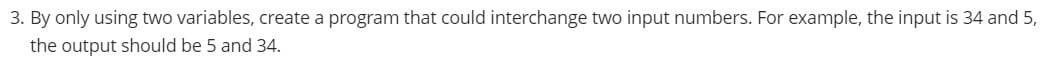 3. By only using two variables, create a program that could interchange two input numbers. For example, the input is 34 and 5,
the output should be 5 and 34.
