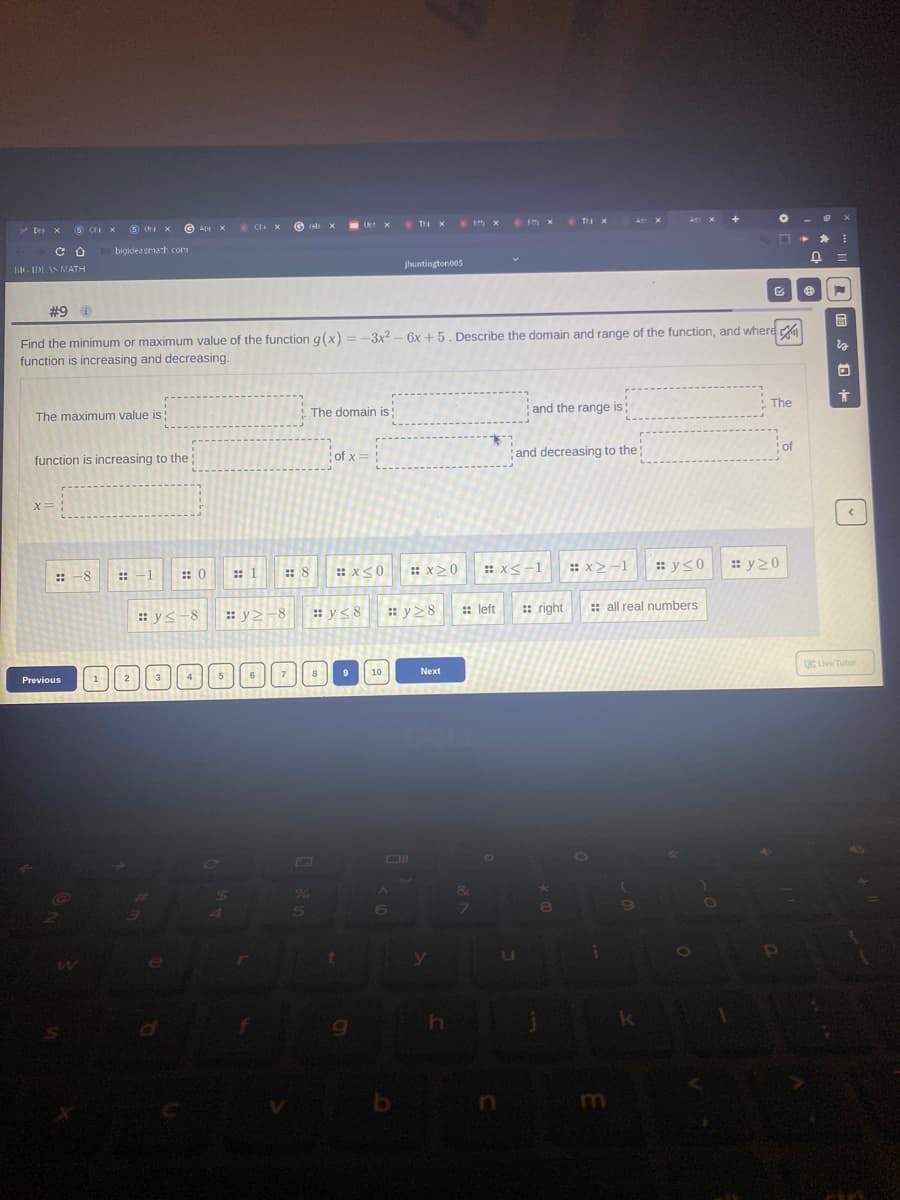 * Im x
Tr x
+
Tr x
5 CI X
(S Uri x
* Ct. x
Des x
Ap X
bigideasmath com
jhuntington005
li IDE AS MATH
#9 i
Find the minimum or maximum value of the function g(x) =-3x2 – 6x +5. Describe the domain and range of the function, and where
function is increasing and decreasing.
The
The domain is:
and the range is
The maximum value is
of
of x= :
and decreasing to the;
function is increasing to the:
X=
: x<-1
:: x>-1
: y<0
: y20
-8
:: -1
: 0
:: 1
:: 8
: x<0
: x>0
::
:: v>-8
: y<8
: y28
: left
:: right
: all real numbers
: y<-8
CLive Tutor
10
7
8
Next
Previous
*-
6)
