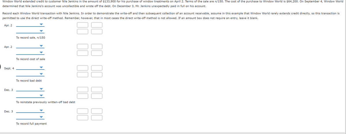 Window World extended credit to customer Nile Jenkins in the amount of $133,900 for his purchase of window treatments on April 2. Terms of the sale are n/150. The cost of the purchase to Window World is $64,200. On September 4, Window World
determined that Nile Jenkins's account was uncollectible and wrote off the debt. On December 3, Mr. Jenkins unexpectedly paid in full on his account.
Record each Window World transaction with Nile Jenkins. In order to demonstrate the write-off and then subsequent collection of an account receivable, assume in this example that Window World rarely extends credit directly, so this transaction is
permitted to use the direct write-off method. Remember, however, that in most cases the direct write-off method is not allowed. If an amount box does not require an entry, leave it blank.
88
Apr. 2
To record sale, n/150
Apr. 2
To record cost of sale
38
Sept. 4
To record bad debt
Dec. 3
To reinstate previously written-off bad debt
Dec. 3
To record full payment
