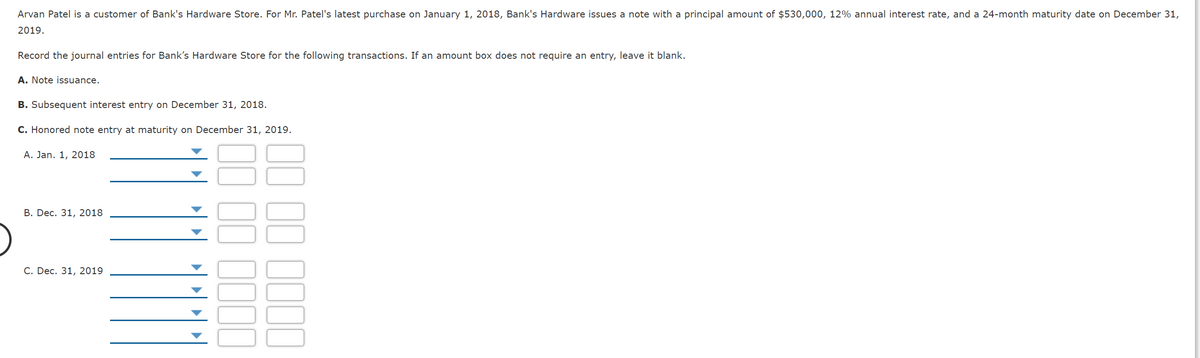 Arvan Patel is a customer of Bank's Hardware Store. For Mr. Patel's latest purchase on January 1, 2018, Bank's Hardware issues a note with a principal amount of $530,000, 12% annual interest rate, and a 24-month maturity date on December 31,
2019.
Record the journal entries for Bank's Hardware Store for the following transactions. If an amount box does not require an entry, leave it blank.
A. Note issuance.
B. Subsequent interest entry on December 31, 2018.
C. Honored note entry at maturity on December 31, 2019.
A. Jan. 1, 2018
В. Dec. 31, 2018
С. Dec. 31, 2019
