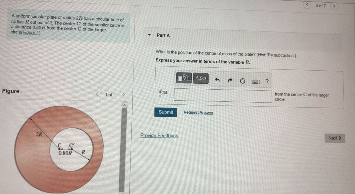 6 of 7
A uniform circular plate of radius 2R has a circular hole of
radius R cut out of it. The center C' of the smaller circle is
a distance 0.80R from the center C of the larger
circle(Figure 1).
Part A
What is the position of the center of mass of the plate? [Hint: Try subtraction.]
Express your answer in terms of the variable R.
V ΑΣφ
?
Figure
dCM
from the center C of the larger
circle
1 of 1
Submit
Request Answer
2R
Provide Feedback
Next >
C C
0.80R
