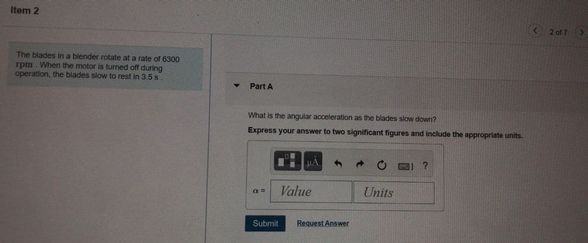 Item 2
2 of 7
The blades in a blender rotate at a rate of 6300
rpm. When the motor is turned off during
operation, the blades slow to rest in 3.5 s.
Part A
What is the angular acceleration as the blades slow down?
Express your answer to two significant figures and include the appropriate units.
HA
Value
Units
Submit
Request Answer
