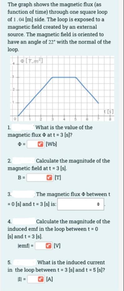 The graph shows the magnetic flux (as
function of time) through one square loop
of 1.04 [m] side. The loop is exposed to a
magnetic field created by an external
source. The magnetic field is oriented to
have an angle of 22° with the normal of the
loop.
¢[T.m*]
1.
What is the value of the
magnetic flux o at t 3 (s]?
V [Wb]
2.
Calculate the magnitude of the
magnetic field at t 3 [s).
B =
[T]
3.
The magnetic flux o between t
= 0 [s] and t = 3 [s] is:
4.
Calculate the magnitude of the
induced emf in the loop between t = 0
[s] and t = 3 (s).
lemf| =
[V]
5.
What is the induced current
in the loop between t = 3 [s] and t = 5 [s]?
I| =
V (A]
