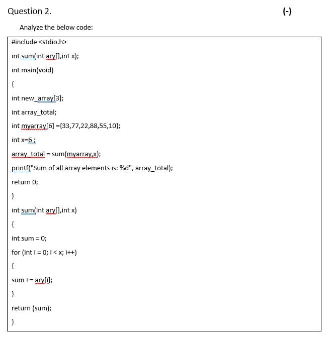 Question 2.
(-)
Analyze the below code:
#include <stdio.h>
int sum(int aryl],int x);
int main(void)
{
int new_array[3);
int array_total;
int myarray[6] ={33,77,22,88,55,10};
int x=6:
array total = sum(myarray,x);
printf("Sum of all array elements is: %d", array_total);
return 0;
}
int sum(int aryl1,int x)
{
int sum = 0;
for (int i = 0; i< x; i++)
{
sum += aryli);
}
return (sum);
