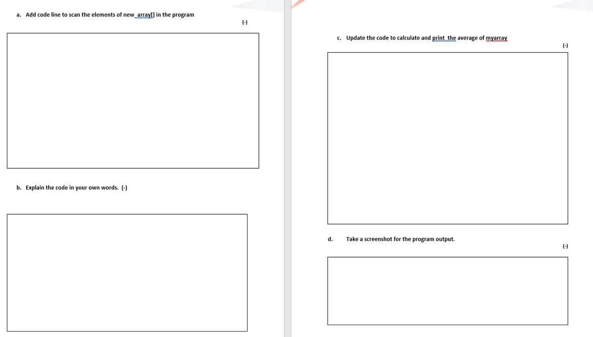 a. Add code line to scan the elements of new_arrayſ] in the program
(-)
c. Update the code to calculate and print the average of myarray
(-)
b. Explain the code in your own words. (-)
d.
Take a screenshot for the program output.
(-)

