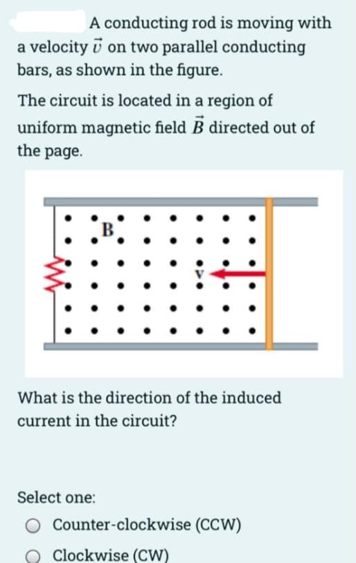 A conducting rod is moving with
a velocity i on two parallel conducting
bars, as shown in the figure.
The circuit is located in a region of
uniform magnetic field B directed out of
the page.
::
What is the direction of the induced
current in the circuit?
Select one:
Counter-clockwise (CCW)
O Clockwise (CW)
